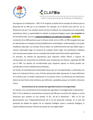 Hay lagunas en la Resolución – RDC nº 55 respecto al diseño de los estudios de eficacia para el
desarrollo de un PBS por la vía individual. Por ejemplo, en el Párrafo único del Art. 41, la
Resolución cita que “Los estudios clínicos de fase III deberán ser comparativos (no inferioridad,
equivalencia clínica o superioridad) en relación al producto biológico nuevo, con excepción de
los hemoderivados, vacunas y productos biológicos con indicación oncológica” (grifo meu).
La directriz de la OMS posiciona que la eficacia similar entre el PBS y el PBR escogido tiene que
ser demostrada en ensayo(s) clínico(s) debidamente controlado(s), randomizado(s) y con poder
estadístico adecuado. Los estudios clínicos deben ser preferentemente del tipo doble-ciego, o
mínimo, observador-ciego. En ausencia de cualquier factor ciego, una justificación cuidadosa
será necesaria para probar que los resultados del estudio están libres de bies significativos.
En principio, los diseños de equivalencia (que requieren límites inferior y superior de
comparación) son claramente los preferidos para comparación de eficacia y seguridad del PBS
con el PBR. Los diseños de no-inferioridad (que requieren apenas un límite) pueden ser
considerados si fueren debidamente justificados.
Los límites de equivalencia/no-inferioridad tienen que ser pre-especificados y justificados con
base en la relevancia clínica, o sea, el límite seleccionado debe representar la mayor diferencia
en la eficacia que no tendría importancia en la práctica clínica. Las diferencias de tratamiento
dentro de este límite serían entonces, por definición, aceptables porque no tendrían relevancia
clínica.
            Características de los estudios de seguridad inclusive inmunogenicidad
En relación a las características de los estudios de seguridad e inmunogenicidad, la Resolución –
RDC nº 55 no detalla las características necesarias del PBS para concesión del registro y no hay
directrices que orienten en ese sentido. El Art. 28 de la Resolución – RDC nº 55 cita
genéricamente que “Independientemente de la vía de desarrollo utilizada, en el acto del
protocolo de pedido de registro de un producto biológico nuevo o producto biológico, la
empresa deberá presentar informe de estudio de inmunogenicidad”.

                                                                                                 9
 