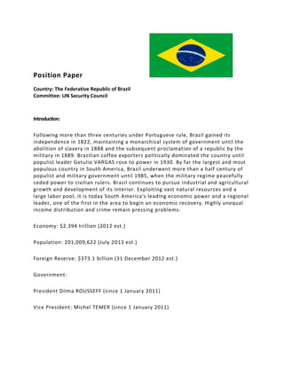 Position Paper
Country: The Federative Republic of Brazil
Committee: UN Security Council
Introduction:
Following more than three centuries under Portuguese rule, Brazil gained its
independence in 1822, maintaining a monarchical system of government until the
abolition of slavery in 1888 and the subsequent proclamation of a republic by the
military in 1889. Brazilian coffee exporters politically dominated the country until
populist leader Getulio VARGAS rose to power in 1930. By far the largest and most
populous country in South America, Brazil underwent more than a half century of
populist and military government until 1985, when the military regime peacefully
ceded power to civilian rulers. Brazil continues to pursue industrial and agricultural
growth and development of its interior. Exploiting vast natural resources and a
large labor pool, it is today South America's leading economic power and a regional
leader, one of the first in the area to begin an economic recovery. Highly unequal
income distribution and crime remain pressing problems.
Economy: $2.394 trillion (2012 est.)
Population: 201,009,622 (July 2013 est.)
Foreign Reserve: $373.1 billion (31 December 2012 est.)
Government:
President Dilma ROUSSEFF (since 1 January 2011)
Vice President: Michel TEMER (since 1 January 2011)
 