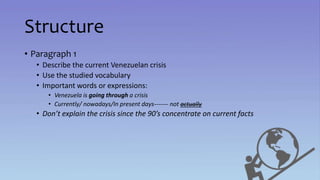 Structure
• Paragraph 1
• Describe the current Venezuelan crisis
• Use the studied vocabulary
• Important words or expressions:
• Venezuela is going through a crisis
• Currently/ nowadays/In present days------- not actually
• Don’t explain the crisis since the 90’s concentrate on current facts
 