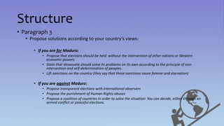 Structure
• Paragraph 3
• Propose solutions according to your country’s views:
• If you are for Maduro:
• Propose that elections should be held without the intervention of other nations or Western
economic powers
• State that Venezuela should solve its problems on its own according to the principle of non-
intervention and self-determination of peoples.
• Lift sanctions on the country (they say that these sanctions cause famine and starvation)
• If you are against Maduro:
• Propose transparent elections with international observers
• Propose the punishment of Human Rights abuses
• Propose a coalition of countries in order to solve the situation: You can decide, either through an
armed conflict or peaceful elections.
 