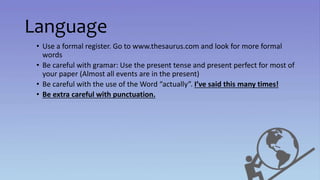 Language
• Use a formal register. Go to www.thesaurus.com and look for more formal
words
• Be careful with gramar: Use the present tense and present perfect for most of
your paper (Almost all events are in the present)
• Be careful with the use of the Word “actually”. I’ve said this many times!
• Be extra careful with punctuation.
 