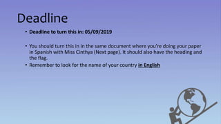 Deadline
• Deadline to turn this in: 05/09/2019
• You should turn this in in the same document where you’re doing your paper
in Spanish with Miss Cinthya (Next page). It should also have the heading and
the flag.
• Remember to look for the name of your country in English
 