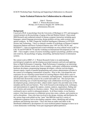 ECSCW Workshop Paper: Realizing and Supporting Collaboration in e-Research

         Socio-Technical Patterns for Collaboration in e-Research

                                   John C. Thomas
                          IBM T. T. Watson Research Center
                     PO Box 218 Yorktown Heights NY 10598 USA
                               jcthomas@us.ibm.com

Background:
I received a Ph.D. in psychology from the University of Michigan in 1971 and managed a
research project on the psychology of aging at Harvard Medical School. I then joined
IBM Research and conducted research in human computer interaction including query
languages, natural language processing, design problem solving, audio systems, and
speech synthesis. In 1986, I began the Artificial Intelligence Laboratory at NYNEX
Science and Technology. I have co-chaired a number of workshops on Human-Computer
Interaction Patterns and Socio-Technical Patterns since 1997 at CHI, CSCW, and
INTERACT. I also co-organized and co-led workshops on cross-cultural issues in HCI at
CHI ’92 and INTERCHI ’93 and the workshop on International Development at CHI
2007. I have taught a variety of courses including cognitive psychology, problem solving
and creativity, the psychology of aging, storytelling, and human factors in information
systems.

My current work at IBM’s T. J. Watson Research Center is in understanding
psychological complexity and developing associated measures and tools and applying
these to High Performance Computing. High Performance Computing is an interesting
domain in that ultimate results arise from a complex, multi-party collaboration including
hardware developers, programming language developers, software tool developers,
domain experts, experts in parallel programming and systems administrators all done in
the context of overlapping communities of practice. Prior to this, I developed the user
experience for an e-learning system based on Learning Objects which allows users to
specify goals, types of materials, time constraints, and background. Empirical lab work
and field trials showed this system to be a useful and usable tool. This tool provides
another interesting case of multi-facetted large-scale collaboration involving our tool
development group, content providers, subject matter experts who provided some of the
metadata and the end user/learners. Prior work focused on developing tools, techniques,
and representations to support the capture, creation, analysis, organization, finding and
use of stories and scenarios in a business context. These story-related techniques have
continued to prove useful in subsequent projects. In all these studies, in our business
context, it has been necessary to collaborate across time zones, cultures, and countries as
well as disciplines. I have also been involved in the design, training, and facilitation for
the various large-scale global on-line “jams” that IBM has used for a variety of
collaborative purposes such as developing corporate values, identifying and solving
problems and fostering innovation. I have also been an author and editor in the
distributed collaborative development of a socio-technical pattern language to move us to
a more democratic world (http://trout.cpsr.org/program/sphere/patterns/).
 