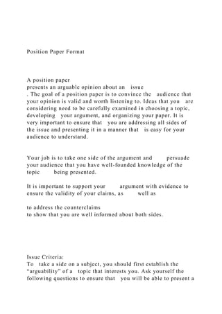 Position Paper Format
A position paper
presents an arguable opinion about an issue
. The goal of a position paper is to convince the audience that
your opinion is valid and worth listening to. Ideas that you are
considering need to be carefully examined in choosing a topic,
developing your argument, and organizing your paper. It is
very important to ensure that you are addressing all sides of
the issue and presenting it in a manner that is easy for your
audience to understand.
Your job is to take one side of the argument and persuade
your audience that you have well-founded knowledge of the
topic being presented.
It is important to support your argument with evidence to
ensure the validity of your claims, as well as
to address the counterclaims
to show that you are well informed about both sides.
Issue Criteria:
To take a side on a subject, you should first establish the
“arguability” of a topic that interests you. Ask yourself the
following questions to ensure that you will be able to present a
 