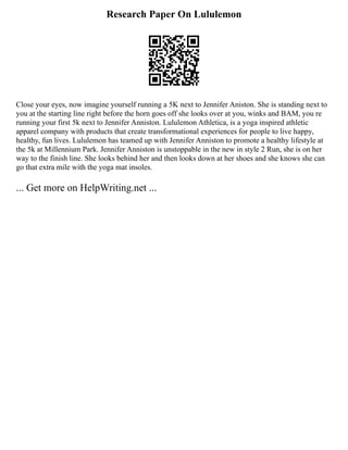 Research Paper On Lululemon
Close your eyes, now imagine yourself running a 5K next to Jennifer Aniston. She is standing next to
you at the starting line right before the horn goes off she looks over at you, winks and BAM, you re
running your first 5k next to Jennifer Anniston. Lululemon Athletica, is a yoga inspired athletic
apparel company with products that create transformational experiences for people to live happy,
healthy, fun lives. Lululemon has teamed up with Jennifer Anniston to promote a healthy lifestyle at
the 5k at Millennium Park. Jennifer Anniston is unstoppable in the new in style 2 Run, she is on her
way to the finish line. She looks behind her and then looks down at her shoes and she knows she can
go that extra mile with the yoga mat insoles.
... Get more on HelpWriting.net ...
 
