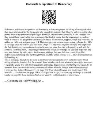 Holbrook Perspective On Democracy
Holbrook s and Rose s perspectives on democracy is that some people are taking advantage of what
they have which isn t fair for the people who struggle to maintain their lifestyle with less, while other
people have more opportunities/privileges. Holbrook s response on democracy is that she feels that
they should have equal rights, just as she does. She finds it wrong that the government is careless
when it comes to the people that they think don t need the resources, supplies, when they really do. To
add on to, Holbrook writes on page 114, That same government that issues us two rolls per day, 94%
of the days since our last 6% cut. Two rolls. (Page 114). Holbrook says this to imply and emphasize
the fact that the government is stubborn and won t give more than two rolls per day which will. In
addition, Holbrook states, The same government that issues food stamps for kool aid, popsicles, and
tater tots, but not for toilet paper, like it s some privilege that poor folk don t need (Page 114).
Holbrook is elaborating onto her thought that it could be unfair because it is ... Show more content on
Helpwriting.net ...
This is conveyed throughout the story as the theme or message is to never judge too fast without
talking about the situation first. To start off, Rose introduces a drama where the jurors fight about the
verdict of a young boy with feisty arguments and heated discussion on whether the boy was guilty or
innocent. Rose uses these following quotes to talk about what she thought as the theme/message.
Following this further, Rose conveys on page 104, What s the difference how long it takes? We
honestly.... . Furthermore, on page 104 in 12 Angry Men it says, I m not trying to change your mind...
Lastly, on page 103 Rose explains, Well, who wasn t? I really think this is one of those
... Get more on HelpWriting.net ...
 