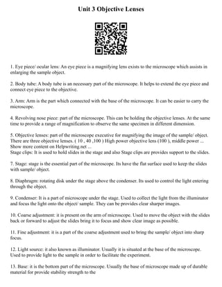 Unit 3 Objective Lenses
1. Eye piece/ ocular lens: An eye piece is a magnifying lens exists to the microscope which assists in
enlarging the sample object.
2. Body tube: A body tube is an necessary part of the microscope. It helps to extend the eye piece and
connect eye piece to the objective.
3. Arm: Arm is the part which connected with the base of the microscope. It can be easier to carry the
microscope.
4. Revolving nose piece: part of the microscope. This can be holding the objective lenses. At the same
time to provide a range of magnification to observe the same specimen in different dimension.
5. Objective lenses: part of the microscope executive for magnifying the image of the sample/ object.
There are three objective lenses. ( 10 , 40 ,100 ) High power objective lens (100 ), middle power ...
Show more content on Helpwriting.net ...
Stage clips: It is used to hold slides in the stage and also Stage clips are provides support to the slides.
7. Stage: stage is the essential part of the microscope. Its have the flat surface used to keep the slides
with sample/ object.
8. Diaphragm: rotating disk under the stage above the condenser. Its used to control the light entering
through the object.
9. Condenser: It is a part of microscope under the stage. Used to collect the light from the illuminator
and focus the light onto the object/ sample. They can be provides clear sharper images.
10. Coarse adjustment: it is present on the arm of microscope. Used to move the object with the slides
back or forward to adjust the slides bring it to focus and show clear image as possible.
11. Fine adjustment: it is a part of the coarse adjustment used to bring the sample/ object into sharp
focus.
12. Light source: it also known as illuminator. Usually it is situated at the base of the microscope.
Used to provide light to the sample in order to facilitate the experiment.
13. Base: it is the bottom part of the microscope. Usually the base of microscope made up of durable
material for provide stability strength to the
 