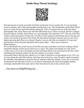 Inside Deep Throat Sociology
Porn has become an easily accessible and fairly normal part of our everyday life. It is an extremely
lucrative industry and is often many peoples introduction to sex. The documentary Inside Deep Throat
gives us a look into the adult film industry during the 1970 s. It explores the rise of the first major
pornographic film, Deep Throat, how that film affected the lives of those involved, and how it shaped
the porn industry of today. Deep Throat was a pornographic film released in 1973. The star of the film,
Linda Lovelace portrayed a woman who was able to reach orgasm by performing oral sex because her
clitoris was located in the back of her throat. He film gained enormous notoriety and was one of the
highest grossing adult films ever released. Despite it success, the film was banned in 23 states and
spurred many of the obscenity legislation still in place today. ... Show more content on
Helpwriting.net ...
We see that despite the overall success of the film, the actors and others involved in making it faced
irreparable damage to their careers and lives as a result. The stigma surrounding sex work can be
vividly seen as we see how the people involved with Deep Throat were ostracized for the film, while
simultaneously being the catalyst for the porn industry as we know it today.
I personally believe that the porn industry as it is today is harmful to our perceptions of sex. STI s are
an issue among the adult film industry, and many porn actors have come forward to speak out against
the unhealthy and exploitative practices that are rampant within this industry. Porns aim is to provide
entertainment and with that in mind, it is not hard to understand why much pornography displays
seemingly unattainable body types and sex that when placed in day to day contexts seem
... Get more on HelpWriting.net ...
 