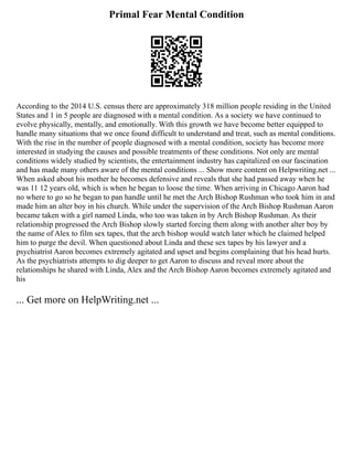 Primal Fear Mental Condition
According to the 2014 U.S. census there are approximately 318 million people residing in the United
States and 1 in 5 people are diagnosed with a mental condition. As a society we have continued to
evolve physically, mentally, and emotionally. With this growth we have become better equipped to
handle many situations that we once found difficult to understand and treat, such as mental conditions.
With the rise in the number of people diagnosed with a mental condition, society has become more
interested in studying the causes and possible treatments of these conditions. Not only are mental
conditions widely studied by scientists, the entertainment industry has capitalized on our fascination
and has made many others aware of the mental conditions ... Show more content on Helpwriting.net ...
When asked about his mother he becomes defensive and reveals that she had passed away when he
was 11 12 years old, which is when he began to loose the time. When arriving in Chicago Aaron had
no where to go so he began to pan handle until he met the Arch Bishop Rushman who took him in and
made him an alter boy in his church. While under the supervision of the Arch Bishop Rushman Aaron
became taken with a girl named Linda, who too was taken in by Arch Bishop Rushman. As their
relationship progressed the Arch Bishop slowly started forcing them along with another alter boy by
the name of Alex to film sex tapes, that the arch bishop would watch later which he claimed helped
him to purge the devil. When questioned about Linda and these sex tapes by his lawyer and a
psychiatrist Aaron becomes extremely agitated and upset and begins complaining that his head hurts.
As the psychiatrists attempts to dig deeper to get Aaron to discuss and reveal more about the
relationships he shared with Linda, Alex and the Arch Bishop Aaron becomes extremely agitated and
his
... Get more on HelpWriting.net ...
 