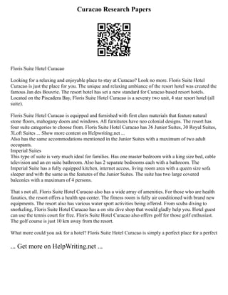 Curacao Research Papers
Floris Suite Hotel Curacao
Looking for a relaxing and enjoyable place to stay at Curacao? Look no more. Floris Suite Hotel
Curacao is just the place for you. The unique and relaxing ambiance of the resort hotel was created the
famous Jan des Bouvrie. The resort hotel has set a new standard for Curacao based resort hotels.
Located on the Piscadera Bay, Floris Suite Hotel Curacao is a seventy two unit, 4 star resort hotel (all
suite).
Floris Suite Hotel Curacao is equipped and furnished with first class materials that feature natural
stone floors, mahogany doors and windows. All furnitures have neo colonial designs. The resort has
four suite categories to choose from. Floris Suite Hotel Curacao has 36 Junior Suites, 30 Royal Suites,
3Loft Suites ... Show more content on Helpwriting.net ...
Also has the same accommodations mentioned in the Junior Suites with a maximum of two adult
occupants.
Imperial Suites
This type of suite is very much ideal for families. Has one master bedroom with a king size bed, cable
television and an en suite bathroom. Also has 2 separate bedrooms each with a bathroom. The
Imperial Suite has a fully equipped kitchen, internet access, living room area with a queen size sofa
sleeper and with the same as the features of the Junior Suites. The suite has two large covered
balconies with a maximum of 4 persons.
That s not all. Floris Suite Hotel Curacao also has a wide array of amenities. For those who are health
fanatics, the resort offers a health spa center. The fitness room is fully air conditioned with brand new
equipments. The resort also has various water sport activities being offered. From scuba diving to
snorkeling, Floris Suite Hotel Curacao has a on site dive shop that would gladly help you. Hotel guest
can use the tennis court for free. Floris Suite Hotel Curacao also offers golf for those golf enthusiast.
The golf course is just 10 km away from the resort.
What more could you ask for a hotel? Floris Suite Hotel Curacao is simply a perfect place for a perfect
... Get more on HelpWriting.net ...
 