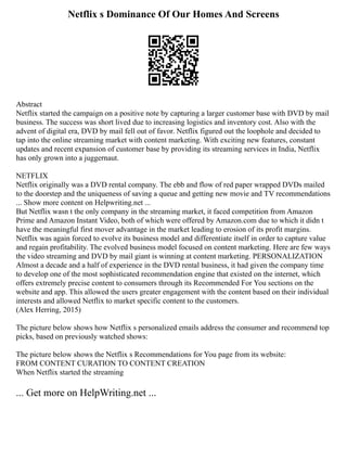 Netflix s Dominance Of Our Homes And Screens
Abstract
Netflix started the campaign on a positive note by capturing a larger customer base with DVD by mail
business. The success was short lived due to increasing logistics and inventory cost. Also with the
advent of digital era, DVD by mail fell out of favor. Netflix figured out the loophole and decided to
tap into the online streaming market with content marketing. With exciting new features, constant
updates and recent expansion of customer base by providing its streaming services in India, Netflix
has only grown into a juggernaut.
NETFLIX
Netflix originally was a DVD rental company. The ebb and flow of red paper wrapped DVDs mailed
to the doorstep and the uniqueness of saving a queue and getting new movie and TV recommendations
... Show more content on Helpwriting.net ...
But Netflix wasn t the only company in the streaming market, it faced competition from Amazon
Prime and Amazon Instant Video, both of which were offered by Amazon.com due to which it didn t
have the meaningful first mover advantage in the market leading to erosion of its profit margins.
Netflix was again forced to evolve its business model and differentiate itself in order to capture value
and regain profitability. The evolved business model focused on content marketing. Here are few ways
the video streaming and DVD by mail giant is winning at content marketing. PERSONALIZATION
Almost a decade and a half of experience in the DVD rental business, it had given the company time
to develop one of the most sophisticated recommendation engine that existed on the internet, which
offers extremely precise content to consumers through its Recommended For You sections on the
website and app. This allowed the users greater engagement with the content based on their individual
interests and allowed Netflix to market specific content to the customers.
(Alex Herring, 2015)
The picture below shows how Netflix s personalized emails address the consumer and recommend top
picks, based on previously watched shows:
The picture below shows the Netflix s Recommendations for You page from its website:
FROM CONTENT CURATION TO CONTENT CREATION
When Netflix started the streaming
... Get more on HelpWriting.net ...
 