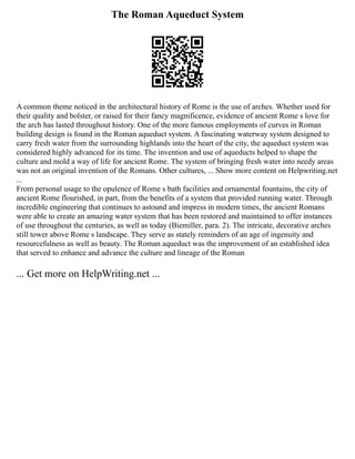 The Roman Aqueduct System
A common theme noticed in the architectural history of Rome is the use of arches. Whether used for
their quality and bolster, or raised for their fancy magnificence, evidence of ancient Rome s love for
the arch has lasted throughout history. One of the more famous employments of curves in Roman
building design is found in the Roman aqueduct system. A fascinating waterway system designed to
carry fresh water from the surrounding highlands into the heart of the city, the aqueduct system was
considered highly advanced for its time. The invention and use of aqueducts helped to shape the
culture and mold a way of life for ancient Rome. The system of bringing fresh water into needy areas
was not an original invention of the Romans. Other cultures, ... Show more content on Helpwriting.net
...
From personal usage to the opulence of Rome s bath facilities and ornamental fountains, the city of
ancient Rome flourished, in part, from the benefits of a system that provided running water. Through
incredible engineering that continues to astound and impress in modern times, the ancient Romans
were able to create an amazing water system that has been restored and maintained to offer instances
of use throughout the centuries, as well as today (Biemiller, para. 2). The intricate, decorative arches
still tower above Rome s landscape. They serve as stately reminders of an age of ingenuity and
resourcefulness as well as beauty. The Roman aqueduct was the improvement of an established idea
that served to enhance and advance the culture and lineage of the Roman
... Get more on HelpWriting.net ...
 