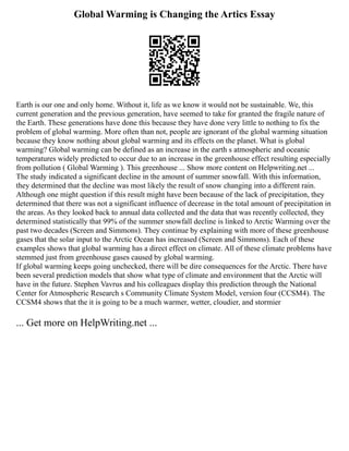 Global Warming is Changing the Artics Essay
Earth is our one and only home. Without it, life as we know it would not be sustainable. We, this
current generation and the previous generation, have seemed to take for granted the fragile nature of
the Earth. These generations have done this because they have done very little to nothing to fix the
problem of global warming. More often than not, people are ignorant of the global warming situation
because they know nothing about global warming and its effects on the planet. What is global
warming? Global warming can be defined as an increase in the earth s atmospheric and oceanic
temperatures widely predicted to occur due to an increase in the greenhouse effect resulting especially
from pollution ( Global Warming ). This greenhouse ... Show more content on Helpwriting.net ...
The study indicated a significant decline in the amount of summer snowfall. With this information,
they determined that the decline was most likely the result of snow changing into a different rain.
Although one might question if this result might have been because of the lack of precipitation, they
determined that there was not a significant influence of decrease in the total amount of precipitation in
the areas. As they looked back to annual data collected and the data that was recently collected, they
determined statistically that 99% of the summer snowfall decline is linked to Arctic Warming over the
past two decades (Screen and Simmons). They continue by explaining with more of these greenhouse
gases that the solar input to the Arctic Ocean has increased (Screen and Simmons). Each of these
examples shows that global warming has a direct effect on climate. All of these climate problems have
stemmed just from greenhouse gases caused by global warming.
If global warming keeps going unchecked, there will be dire consequences for the Arctic. There have
been several prediction models that show what type of climate and environment that the Arctic will
have in the future. Stephen Vavrus and his colleagues display this prediction through the National
Center for Atmospheric Research s Community Climate System Model, version four (CCSM4). The
CCSM4 shows that the it is going to be a much warmer, wetter, cloudier, and stormier
... Get more on HelpWriting.net ...
 
