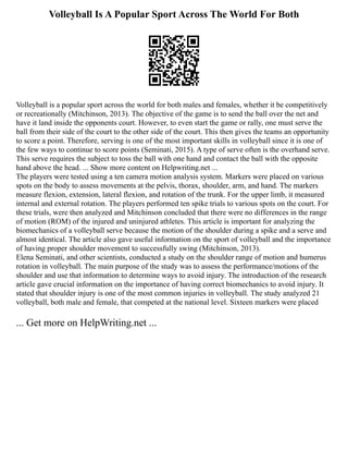 Volleyball Is A Popular Sport Across The World For Both
Volleyball is a popular sport across the world for both males and females, whether it be competitively
or recreationally (Mitchinson, 2013). The objective of the game is to send the ball over the net and
have it land inside the opponents court. However, to even start the game or rally, one must serve the
ball from their side of the court to the other side of the court. This then gives the teams an opportunity
to score a point. Therefore, serving is one of the most important skills in volleyball since it is one of
the few ways to continue to score points (Seminati, 2015). A type of serve often is the overhand serve.
This serve requires the subject to toss the ball with one hand and contact the ball with the opposite
hand above the head. ... Show more content on Helpwriting.net ...
The players were tested using a ten camera motion analysis system. Markers were placed on various
spots on the body to assess movements at the pelvis, thorax, shoulder, arm, and hand. The markers
measure flexion, extension, lateral flexion, and rotation of the trunk. For the upper limb, it measured
internal and external rotation. The players performed ten spike trials to various spots on the court. For
these trials, were then analyzed and Mitchinson concluded that there were no differences in the range
of motion (ROM) of the injured and uninjured athletes. This article is important for analyzing the
biomechanics of a volleyball serve because the motion of the shoulder during a spike and a serve and
almost identical. The article also gave useful information on the sport of volleyball and the importance
of having proper shoulder movement to successfully swing (Mitchinson, 2013).
Elena Seminati, and other scientists, conducted a study on the shoulder range of motion and humerus
rotation in volleyball. The main purpose of the study was to assess the performance/motions of the
shoulder and use that information to determine ways to avoid injury. The introduction of the research
article gave crucial information on the importance of having correct biomechanics to avoid injury. It
stated that shoulder injury is one of the most common injuries in volleyball. The study analyzed 21
volleyball, both male and female, that competed at the national level. Sixteen markers were placed
... Get more on HelpWriting.net ...
 