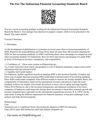 The For The Indonesian Financial Accounting Standards Board
You are a recent accounting graduate working for the Indonesian Financial Accounting Standards
Board (the Board ). Your manager has asked you to prepare a report, which is to be presented to the
Board. This report should:
Executive Summary
1. Advantages
As the development of globalization in economics in recent years, there is increasing popularity of
IFRS. Based on the research(Shima and Yang 2012), there are more than 100 countries adopting the
IFRS for their accounting standards. As IFRS could bring about varies advantages in comparison with
other accounting standard. For Indonesian, there are three main factors encouraging it to adopt IFRS
in terms of focusing on investors, transparency and comparability.
1.1 Confidence of ... Show more content on Helpwriting.net ...
As a result, it provides more clarity and guidance to user of financial statements. require more useful
information than the national GAAP,
1.3 liquidity and Capital market
For Indonesia, another significant benefit of adopting IFRS is that increased liquidity of market and
lower cost of capital. Because acquiring IFRS could achieve harmonization of accounting standards.
Since IFRS could enable companies from different market to measure the similar standard. Hence, the
comparability of information improved for international investors and analysts Under the same
standard, it allows for simpler cross border investment in lower cost of capital and large liquidity
(Tarca 2012) Moreover, due to the increased transparency and enhanced confidence of investors,
companies of Indonesia could attract the foreign direct investment to boost their economic growth and
increase competitiveness especially for the international organizations (Larson, R. K 1993). On the
other hand, if using the different requirement for financial statement, it may pose challenges in the
analysis and make decision properly.
Disadvantage:
Cost:
Transition cost is a significant factor discoursing the adoption of IRFS for Indonesia.
Fany (2015) states that Indonesian small and medium companies are
... Get more on HelpWriting.net ...
 