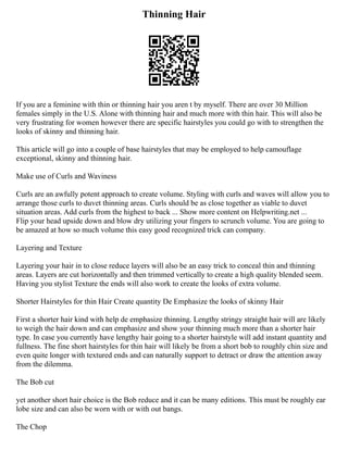 Thinning Hair
If you are a feminine with thin or thinning hair you aren t by myself. There are over 30 Million
females simply in the U.S. Alone with thinning hair and much more with thin hair. This will also be
very frustrating for women however there are specific hairstyles you could go with to strengthen the
looks of skinny and thinning hair.
This article will go into a couple of base hairstyles that may be employed to help camouflage
exceptional, skinny and thinning hair.
Make use of Curls and Waviness
Curls are an awfully potent approach to create volume. Styling with curls and waves will allow you to
arrange those curls to duvet thinning areas. Curls should be as close together as viable to duvet
situation areas. Add curls from the highest to back ... Show more content on Helpwriting.net ...
Flip your head upside down and blow dry utilizing your fingers to scrunch volume. You are going to
be amazed at how so much volume this easy good recognized trick can company.
Layering and Texture
Layering your hair in to close reduce layers will also be an easy trick to conceal thin and thinning
areas. Layers are cut horizontally and then trimmed vertically to create a high quality blended seem.
Having you stylist Texture the ends will also work to create the looks of extra volume.
Shorter Hairstyles for thin Hair Create quantity De Emphasize the looks of skinny Hair
First a shorter hair kind with help de emphasize thinning. Lengthy stringy straight hair will are likely
to weigh the hair down and can emphasize and show your thinning much more than a shorter hair
type. In case you currently have lengthy hair going to a shorter hairstyle will add instant quantity and
fullness. The fine short hairstyles for thin hair will likely be from a short bob to roughly chin size and
even quite longer with textured ends and can naturally support to detract or draw the attention away
from the dilemma.
The Bob cut
yet another short hair choice is the Bob reduce and it can be many editions. This must be roughly ear
lobe size and can also be worn with or with out bangs.
The Chop
 