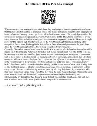 The Influence Of The Pick Mix Concept
When consumers buy products from a retail shop, they tend to opt to shop the products from a brand
that they have trust in and that is a familiar brand. This means consumers prefer to select a recognised
brand rather than choosing cheaper products or less familiar ones, even if the branded product has the
same quality as the generic products (Goworek McGoldrick, 2015). Thus, brand awareness is a very
important factor that can bring a brand power in connection with people s mind set. However, it might
prove hard to create a high brand awareness for the Pick Mix concept that in general have a low
recognition factor, since this is applied a little different from other retail products in the retail shop.
Also, the Pick Mix concept is that ... Show more content on Helpwriting.net ...
Currently, Cloetta has its own brand name for the Pick Mix concept; Godisfavoriter for candies which
means candy favorites and Natursnack for nuts which means natural snack (Cloetta, 2015). It should
be examined how much of an effect these names have on consumers brand awareness. If consumers
look at these names in the retail shop for example, in Coop, it will hardly remind them that Cloetta is
connected with these names. Kapferer (2012) points out that [a] brand is not the name of a product. It
is the vision that drives the creation of products and services under that name. That vision, the key
belief of the brand and its core value is called identity (p149). In this point of view, there is a key issue
of how the brand names of Cloetta s Pick Mix concepts can provide the image to consumers so they
can perceive Cloetta s brand as having a unique value by selecting their brand. By comparison with
their main competitor Candy King s Pick Mix, they have the name Karamellkungen which is the same
name translated into Swedish as their company name and same logo as domestically and
internationally. By doing this, they deliver a more distinct vision of their brand connected with the
core brand and it can render some positive brand image effects on consumer s
... Get more on HelpWriting.net ...
 