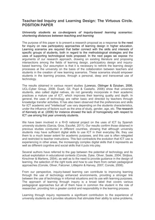 Teacher-led Inquiry and Learning Design: The Virtuous Circle.
POSITION PAPER
University students as co-designers of inquiry-based learning scenarios:
shortening distances between teaching and learning

The purpose of this paper is to present a research proposal as a response to the need
for inquiry on new participatory approaches of learning design in higher education.
Learning scenarios are required that better connect with the skills and interests of
specific groups of students, both in regard to the methodological strategies and the
uses of supporting technological tools proposed. In the next pages we expose the
arguments of our research approach, drawing on existing literature and proposing
intersections among the fields of learning design, participatory design and inquiry-
based learning. Our assumption is that it is necessary to rethink the learning design
processes at the university on the basis of the collaboration between teachers and
students in the creation of new learning scenarios. These scenarios should empower
students in the learning process, through a personal, deep and transversal use of
technology.

The results obtained in various recent studies (Lorenzo, Oblinger & Dziuban, 2006,
UCL-Cyber Group, 2008; Duart, Gil, Pujol & Castaño, 2008) show that university
students, also called digital natives, do not generally incorporate in their academic
practices a mature use of ICT, which improves their learning quality and depth. In
general, the uses of technology are rather basic and directed by teachers through
knowledge transfer activities. It has also been observed that the preferences and skills
for ICT academic and "intellectual" use vary depending on the students characteristics,
under the influence of factors such as the area of study, gender, age, etc. The research
of Kennedy et al. (2006) for instance showed the lack of homogeneity with respect to
ICT use among first year university students.

We have been involved in a R+D national project on the uses of ICT by Spanish
university students (Garcia, Gros, Escofet, 2011). Our results confirm those obtained in
previous studies conducted in different countries, showing that although university
students may have sufficient digital skills to use ICT in their everyday life, they use
them to a much lesser extent for academic purposes, and this use is often relegated
and restricted to teacher instructions. This fact contradicts the evolution that ICT use is
experiencing in other areas, the increasingly complex digital skills that it represents as
well as different cognitive and social skills that it puts into play.

Several authors have referred to the gap between the potential of technology and its
actual exploitation in educational contexts (Conole, Dyke, Oliver, Seale, 2004; Strijbos,
Kirschner & Martens, 2004), as well as to the need to provide guidance in the design of
learning, the selection of the right tools and how to use them from certain pedagogical
approaches (Conole, Oliver, Falconer, Littlejohn & Harvey, 2007; Conole, 2008).

From our perspective, inquiry-based learning can contribute to improving learning
through the use of technology enhanced environments, providing a stronger link
between the use of technology in informal situations and its use with learning purposes.
The approach of learning through inquiry is a broad label that covers various
pedagogical approaches but all of them have in common the student in the role of
researcher, providing him a greater control and responsibility in the learning process.

Learning through inquiry represents a significant contribution to the experience of
university students as it provides situations that stimulate their ability to solve problems,
 