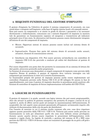 pag. 10
4. REQUISITI FUNZIONALI DEL GESTORE D’IMPIANTO
Il gestore d’impianto ha l’obiettivo di gestire il sistema comprensivo di accumulo, sia esso
stand alone o integrato nell’impianto, sulla base di logiche interne locali o di comandi esterni.
Esso può essere un componente a se stante in grado di rilevare i parametri a lui necessari
direttamente o indirettamente, comunicare con i restanti dispositivi di impianto in maniera
tale da garantirne un funzionamento organico ed omogeneo e trasmetterne gli indicatori
principali circa il loro stato. In alternativa tali funzioni possono essere direttamente integrate
all’interno di uno dei componenti di impianto.
 Misure. Opportuni sistemi di misura possono essere inclusi nel sistema dotato di
accumulo.
 Ingressi/uscite. Possono fare parte del sistema dotato di accumulo anche sensori,
attuatori, elementi di comunicazione esterni.
 Interfaccia con dispositivo A72. Può essere prevista un’interfaccia con controllore di
impianto CEI 0-16 che provvede a condurre gli ordini del distributore al gestore di
impianto.
Può essere disponibile una porta dati che permette la connessione di un sistema di lettura dei
dati gestiti, attraverso protocollo anche proprietario.
Le funzioni di sicurezza sono demandate ai singoli componenti di impianto come previsto dalle
rispettive Norme di prodotto; il gestore di impianto deve tuttavia interagire con tali
componenti per monitorarne lo stato ed il corretto funzionamento.
Le funzionalità proprie del gestore di impianto possono anche essere implementate nel
controllore d’impianto previsto nella Norma CEI 0-16 ed III (allegato O) ancora in fase di
approfondimento, così come il gestore di impianto descritto in precedenza potrà assolvere alle
funzioni di controllore di impianto di futura implementazione nell’ambito del CEI CT316.
5. LOGICHE DI FUNZIONAMENTO
Il gestore di impianto è in grado, secondo una logica interna che può essere programmabile,
oltre che attuare la politica di gestione energetica che permetta di erogare i servizi di cui al
capitolo 2, anche di offrire servizi quale ad esempio la massimizzazione dell’autoconsumo. È
auspicabile che tali aspetti siano premiati garantendo all’impianto un’immunità rispetto alle
richieste di disconnessione dalla rete da parte dei distributori.
Con l’assetto di esercizio in cui il sistema risulta connesso alla rete, esso deve rispettare
appieno quanto prescritto dalla CEI 0-21 / CEI 0-16. Tuttavia può essere anche previsto un
funzionamento in isola per alimentare quelle che sono state definite utenze privilegiate;
durante questo assetto devono essere rispettate le prescrizioni dell’impiantistica civile
eseguito a regola d’arte. Le logiche di controllo e gestione del sistema di PI e DDI come
previsto da CEI 0-21 / CEI 0-16 devono valere nei transitori di passaggio da on grid a off grid e
viceversa.
 