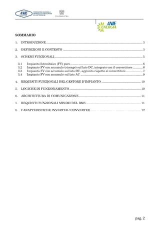 pag. 2
SOMMARIO
1. INTRODUZIONE...................................................................................................................3
2. DEFINIZIONI E CONTESTO ...............................................................................................3
3. SCHEMI FUNZIONALI.........................................................................................................5
3.1 Impianto fotovoltaico (FV) puro......................................................................................6
3.2 Impianto FV con accumulo (storage) sul lato DC, integrato con il convertitore............6
3.3 Impianto FV con accumulo sul lato DC, aggiunto rispetto al convertitore....................7
3.4 Impianto FV con accumulo sul lato AC ..........................................................................9
4. REQUISITI FUNZIONALI DEL GESTORE D’IMPIANTO ............................................... 10
5. LOGICHE DI FUNZIONAMENTO ..................................................................................... 10
6. ARCHITETTURA DI COMUNICAZIONE.......................................................................... 11
7. REQUISITI FUNZIONALI MINIMI DEL BMS.................................................................. 11
8. CARATTERISTICHE INVERTER / CONVERTER ............................................................ 12
 