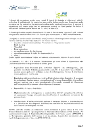 pag. 4
I sistemi di conversione statica sono capaci di tempi di risposta ai riferimenti elettrici
nell’ordine di millisecondi. Le prestazioni energetiche dell’accumulo sono determinate dalla
sua capacità. Le prestazioni in potenza dipendono dallo stadio di conversione. Il sistema di
conversione può essere progettato per permettere potenze per brevi periodi da decine di
millisecondi a secondi pari a N volte (es. 2-3 volte) la nominale.
Il sistema può essere on grid, cioè collegato alla rete di distribuzione, oppure off grid, cioè non
collegato alla rete di distribuzione. Nel caso off grid il flusso verso la rete è ovviamente nullo.
Le logiche di funzionamento sono basate sulla possibilità di immagazzinare energia elettrica
tenendo conto dei rendimenti e mediando tra diverse finalità:
 massimo autoconsumo istantaneo. Flusso verso la rete prossimo a zero
 Peak shaving
 Timeshift
 Programmazione
 accumulo per conto del distributore
 addolcimento rampe di carico del sistema elettrico
 altro…
Queste logiche possono essere variate nel corso del tempo anche a distanza di pochi minuti.
Le Norme CEI 0-21 e CEI 0-16 edizione III definiscono già taluni servizi di supporto alla rete.
L’accumulo consente un miglioramento di alcuni, quali:
 Regolazione della frequenza (con particolare riguardo alla sottofrequenza). Una
gestione opportuna dell’immagazzinamento permette di mantenere una potenza di
riserva. Questa può essere utilizzata in caso di sottofrequenza. Nel caso di non utilizzo
questa può essere resa la sera.
 Regolazione di tensione / potenza reattiva. L’introduzione di un dispositivo di accumulo
in un impianto fornisce, grazie essenzialmente all’inverter, la possibilità di scambiare
potenza reattiva con la rete, contribuendo all’eventuale necessità di rifasamento
dell’impianto e più in generale alla regolazione di tensione.
 Disponibilità di riserva distribuita.
 Miglioramento della partecipazione ai piani di difesa del SEN (Allegato A72) nell’ottica
di accumulare l’energia eccedente rispetto all’ordine di modulazione proveniente dal
gestore di rete.
 Sbilanciamenti. L’introduzione di un sistema di accumulo migliora la programmabilità
e la prevedibilità degli impianti, riducendo così l’ammontare degli sbilanciamenti che
costituiscono un onere per il sistema.
Sarebbe utile che accanto alla definizione tecnico-normativa di questi servizi di rete se ne
definisse la remunerazione e più in generale la struttura del mercato dei servizi ancillari. Per
alcuni di questi le regole di dispacciamento sono già in fase di revisione (AEEG DCO 508/2012
per la regolazione primaria di frequenza e più in generale la procedura di revisione delle
regole di dispacciamento avviata con DCO 160/2012).
 