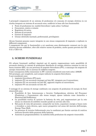 pag. 5
I principali componenti di un sistema di produzione e/o consumo di energia elettrica in cui
risulta integrato un sistema di accumulo sono, suddivisi in base alle loro funzionalità:
 Fonte di produzione (es: moduli fotovoltaici / pala eolica / turbina)
 Generatore, statico o rotante
 Regolatore di carica
 Sistema di accumulo
 Gestore di impianto
 Utenze elettriche (normali, preferenziali, privilegiate)
Alcune funzioni possono essere integrate in uno stesso componente di impianto o replicate in
differenti componenti.
I componenti che per le funzionalità a cui assolvono sono direttamente connessi con la rete
elettrica devono soddisfare, oltre alle relative norme di prodotto, anche quanto previsto da CEI
0-21 e CEI 0-16.
3. SCHEMI FUNZIONALI
Gli schemi funzionali unifilari riportati qui di seguito rappresentano varie possibilità di
accumulo elettrico in sistemi di produzione distribuita di energia elettrica connessi in rete in
bassa tensione (BT), sia con presenza di sorgente fotovoltaica (FV), o comunque da sorgente di
energia rinnovabile, che in assenza di suddetta sorgente.
Come conseguenza della connessione in BT i sistemi considerati sono tutti sotto i 200kW.
Nel prosieguo, per semplicità, sarà sempre indicata la sorgente fotovoltaica.
I casi considerati sono:
1. impianto fotovoltaico (FV) puro;
2. impianto FV con accumulo (storage) sul lato DC, integrato con il convertitore;
3. impianto FV con accumulo sul lato DC, aggiunto rispetto al convertitore;
4. impianto FV con accumulo sul lato AC.
I vantaggi di un sistema di storage combinato con sorgente di produzione di energia da fonti
rinnovabili sono:
 Possibilità di fare Autoconsumo e favorire l’indipendenza elettrica del Prosumer
(Produttore e Consumatore allo stesso tempo), spesso indicata come Autarchia o
Electrical Self Sufficiency;
 La possibilità teorica di caricare la batteria da rete, può rappresentare per la rete
stessa un elemento di stabilità creando quindi un servizio alla rete;
 Dal punto di vista del prosumer, sempreché sia lecito, acquistare energia a basso costo
e rivendere a costo diverso, apre nuove prospettive nel senso del mercato dell’energia,
Energy Time Shift;
 La presenza di inverter bidirezionale crea le condizioni per fornire servizio di reattiva
notturno favorito dalla presenza della batteria;
 Aumenta la programmabilità e la stabilità della produzione da sorgente rinnovabile.
 