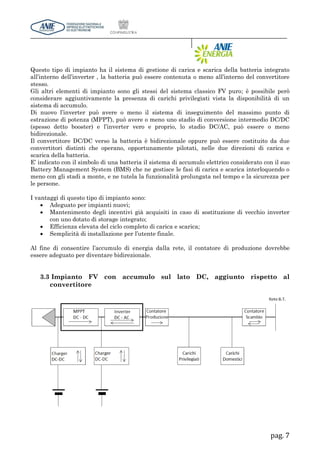 pag. 7
Questo tipo di impianto ha il sistema di gestione di carica e scarica della batteria integrato
all’interno dell’inverter , la batteria può essere contenuta o meno all’interno del convertitore
stesso.
Gli altri elementi di impianto sono gli stessi del sistema classico FV puro; è possibile però
considerare aggiuntivamente la presenza di carichi privilegiati vista la disponibilità di un
sistema di accumulo.
Di nuovo l’inverter può avere o meno il sistema di inseguimento del massimo punto di
estrazione di potenza (MPPT), può avere o meno uno stadio di conversione intermedio DC/DC
(spesso detto booster) e l’inverter vero e proprio, lo stadio DC/AC, può essere o meno
bidirezionale.
Il convertitore DC/DC verso la batteria è bidirezionale oppure può essere costituito da due
convertitori distinti che operano, opportunamente pilotati, nelle due direzioni di carica e
scarica della batteria.
E’ indicato con il simbolo di una batteria il sistema di accumulo elettrico considerato con il suo
Battery Management System (BMS) che ne gestisce le fasi di carica e scarica interloquendo o
meno con gli stadi a monte, e ne tutela la funzionalità prolungata nel tempo e la sicurezza per
le persone.
I vantaggi di questo tipo di impianto sono:
 Adeguato per impianti nuovi;
 Mantenimento degli incentivi già acquisiti in caso di sostituzione di vecchio inverter
con uno dotato di storage integrato;
 Efficienza elevata del ciclo completo di carica e scarica;
 Semplicità di installazione per l’utente finale.
Al fine di consentire l’accumulo di energia dalla rete, il contatore di produzione dovrebbe
essere adeguato per diventare bidirezionale.
3.3 Impianto FV con accumulo sul lato DC, aggiunto rispetto al
convertitore
 