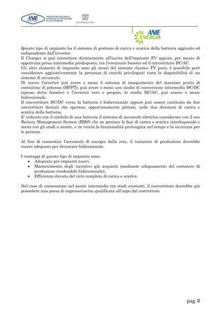 pag. 8
Questo tipo di impianto ha il sistema di gestione di carica e scarica della batteria aggiunto ed
indipendente dall’inverter.
Il Charger si può connettere direttamente all’uscita dell’impianto FV oppure, per mezzo di
opportuna presa intermedia predisposta, tra l’eventuale booster ed il convertitore DC/AC.
Gli altri elementi di impianto sono gli stessi del sistema classico FV puro, è possibile però
considerare aggiuntivamente la presenza di carichi privilegiati vista la disponibilità di un
sistema di accumulo.
Di nuovo l’inverter può avere o meno il sistema di inseguimento del massimo punto di
estrazione di potenza (MPPT), può avere o meno uno stadio di conversione intermedio DC/DC
(spesso detto booster) e l’inverter vero e proprio, lo stadio DC/AC, può essere o meno
bidirezionale.
Il convertitore DC/DC verso la batteria è bidirezionale oppure può essere costituito da due
convertitori distinti che operano, opportunamente pilotati, nelle due direzioni di carica e
scarica della batteria.
E’ indicato con il simbolo di una batteria il sistema di accumulo elettrico considerato con il suo
Battery Management System (BMS) che ne gestisce le fasi di carica e scarica interloquendo o
meno con gli stadi a monte, e ne tutela la funzionalità prolungata nel tempo e la sicurezza per
le persone.
Al fine di consentire l’accumulo di energia dalla rete, il contatore di produzione dovrebbe
essere adeguato per diventare bidirezionale.
I vantaggi di questo tipo di impianto sono:
 Adeguato per impianti nuovi;
 Mantenimento degli incentivi già acquisiti (mediante adeguamento del contatore di
produzione rendendolo bidirezionale);
 Efficienza elevata del ciclo completo di carica e scarica.
Nel caso di connessione nel punto intermedio tra stadi esistenti, il convertitore dovrebbe già
possedere una presa di ingresso/uscita qualificata all’uopo dal costruttore.
 