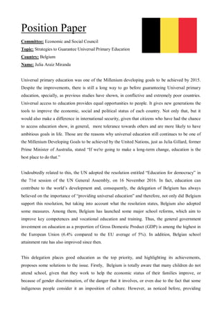 Position Paper
Committee: Economic and Social Council
Topic: Strategies to Guarantee Universal Primary Education
Country: Belgium
Name: Julia Araiz Miranda
Universal primary education was one of the Millenium developing goals to be achieved by 2015.
Despite the improvements, there is still a long way to go before guaranteeing Universal primary
education, specially, as previous studies have shown, in conflictive and extremely poor countries.
Universal access to education provides equal opportunities to people. It gives new generations the
tools to improve the economic, social and political status of each country. Not only that, but it
would also make a difference in international security, given that citizens who have had the chance
to access education show, in general, more tolerance towards others and are more likely to have
ambitious goals in life. Those are the reasons why universal education still continues to be one of
the Millenium Developing Goals to be achieved by the United Nations, just as Julia Gillard, former
Prime Minister of Australia, stated “If we're going to make a long-term change, education is the
best place to do that.”
Undoubtedly related to this, the UN adopted the resolution entitled “Education for democracy” in
the 71st session of the UN General Assembly, on 16 November 2016. In fact, education can
contribute to the world’s development and, consequently, the delegation of Belgium has always
believed on the importance of “providing universal education” and therefore, not only did Belgium
support this resolution, but taking into account what the resolution states, Belgium also adopted
some measures. Among them, Belgium has launched some major school reforms, which aim to
improve key competences and vocational education and training. Thus, the general government
investment on education as a proportion of Gross Domestic Product (GDP) is among the highest in
the European Union (6.4% compared to the EU average of 5%). In addition, Belgian school
attainment rate has also improved since then.
This delegation places good education as the top priority, and highlighting its achievements,
proposes some solutions to the issue. Firstly, Belgium is totally aware that many children do not
attend school, given that they work to help the economic status of their families improve, or
because of gender discrimination, of the danger that it involves, or even due to the fact that some
indigenous people consider it an imposition of culture. However, as noticed before, providing
 