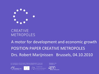 A motor for development and economic growth POSITION PAPER CREATIVE METROPOLES Drs. Robert Marijnissen  Brussels, 04.10.2010  