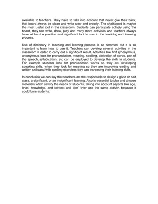 available to teachers. They have to take into account that never give their back,
that board always be clean and write clear and orderly. The chalkboard is maybe
the most useful tool in the classroom. Students can participate actively using the
board, they can write, draw, play and many more activities and teachers always
have at hand a practice and significant tool to use in the teaching and learning
process.

Use of dictionary in teaching and learning process is so common, but it is so
important to learn how to use it. Teachers can develop several activities in the
classroom in order to carry out a significant result. Activities like find synonymous,
antonymous, look for pronunciation, meaning, spelling, derivation of words, part of
the speech, syllabication, etc can be employed to develop the skills in students.
For example students look for pronunciation words so they are developing
speaking skills, when they look for meaning so they are improving reading and
written skills and with spelling exercises they can increasing their listening skills.

In conclusion we can say that teachers are the responsible to design a good or bad
class, a significant, or an insignificant learning. Also is essential to plan and choose
materials which satisfy the needs of students, taking into account aspects like age,
level, knowledge, and context and don’t over use the same activity, because it
could bore students.
 