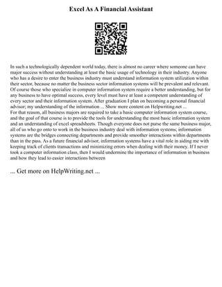 Excel As A Financial Assistant
In such a technologically dependent world today, there is almost no career where someone can have
major success without understanding at least the basic usage of technology in their industry. Anyone
who has a desire to enter the business industry must understand information system utilization within
their sector, because no matter the business sector information systems will be prevalent and relevant.
Of course those who specialize in computer information system require a better understanding, but for
any business to have optimal success, every level must have at least a competent understanding of
every sector and their information system. After graduation I plan on becoming a personal financial
advisor; my understanding of the information ... Show more content on Helpwriting.net ...
For that reason, all business majors are required to take a basic computer information system course,
and the goal of that course is to provide the tools for understanding the most basic information system
and an understanding of excel spreadsheets. Though everyone does not purse the same business major,
all of us who go onto to work in the business industry deal with information systems; information
systems are the bridges connecting departments and provide smoother interactions within departments
than in the pass. As a future financial advisor, information systems have a vital role in aiding me with
keeping track of clients transactions and minimizing errors when dealing with their money. If I never
took a computer information class, then I would undermine the importance of information in business
and how they lead to easier interactions between
... Get more on HelpWriting.net ...
 