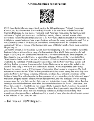African American Social Factors
PECS Essay In the following essay, It will explain the different factors of Political, Economical,
Cultural, and Social events that drove the Early Colonist to the New World as in Defined in the
Merriam Dictionary, the lord mass of North and South Americas. King James, the figurehead and
arbitrator of English government was establishing a industry of tobacco which was one of the
Economical reasons that drove the Europeans to the New World. He himself did not chew tobacco, but
it did give a broader horizon of how he can distribute and earn the money by selling the good. This act
was commonly known as the Tobacco Counterblaste. Another reason that the Europeans were
economically driven is because of the language and usage of literature used ... Show more content on
Helpwriting.net ...
An example of such, is the Headright System. Since the king ruling at the time wanted to expand his
horizons he began with sending a group of colonizers to the New World. In the past when he had
began to do so, only 20% of the colonizers survived. So with his authority and better judgment, the
King began to give anybody 58 acres to anyone that volunteered to go on the voyage to the New
World Another Social reason is because of the number of Native Americans decrease do to social
events that the European. When Europeans began to trade with the Native they trade utensils and
clothing that had germs and diseases attached that the Natives were not attached to, so before the
colonies came along 1/10 Natives died from natural diseases. When the europeans came along
however the number jump to 8/10 so instead of decimation it had jumped to octomation. The third
reason was because of trade. When the Europeans first settle they traded money, but when they came
across the Natives they traded something of the same worth as stated above in Economics. So the
Indians with the New technology that the Europeans carried over, started to gain the habits and way of
the settlers. Property became a major problem between tribes, and who had access to what hunting
grounds, since they now had guns they had a new way to intimidate or scare of other tribes, therefore
starting a new rebellion between more tribes.The reason is because of the florida Colonization. Juan
Ponce de León in 1513 founded what was perceived to be by present day St. Agustine. He named it
Pascua florida ( feast of the flowers). In 1539 Hernando de Soto began another expedition in search of
gold and silver which landed him near present day Tallahassee. Some years later many other
expeditioners later camped there and continued on in search of more where they then founded present
Cuba, an Island off the Coast, but later
... Get more on HelpWriting.net ...
 