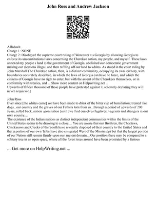 John Ross and Andrew Jackson
Affadavit
Charge 1: NONE
Charge 2: Disobeyed the supreme court ruling of Worcester v.s Georgia by allowing Georgia to
enforce its unconstitutional laws concerning the Cherokee nation, my people, and myself. These laws
annexed my people s land to the government of Georgia, abolished our democratic government
making our elections illegal, and then raffling off our land to whites. As stated in the court ruling by
John Marshall The Cherokee nation, then, is a distinct community, occupying its own territory, with
boundaries accurately described, in which the laws of Georgia can have no force, and which the
citizens of Georgia have no right to enter, but with the assent of the Cherokees themselves, or in
conformity with treaties, and ... Show more content on Helpwriting.net ...
Upwards of fifteen thousand of those people have protested against it, solemnly declaring they will
never acquiesce.)
John Ross
Ever since [the whites came] we have been made to drink of the bitter cup of humiliation; treated like
dogs...our country and the graves of our Fathers torn from us...through a period of upwards of 200
years, rolled back, nation upon nation [until] we find ourselves fugitives, vagrants and strangers in our
own country....
The existence of the Indian nations as distinct independent communities within the limits of the
United States seems to be drawing to a close.... You are aware that our Brethren, the Choctaws,
Chickasaws and Creeks of the South have severally disposed of their country to the United States and
that a portion of our own Tribe have also emigrated West of the Mississippi but that the largest portion
of our Nation still remain firmly upon our ancient domain....Our position there may be compared to a
solitary tree in an open space, where all the forest trees around have been prostrated by a furious
... Get more on HelpWriting.net ...
 