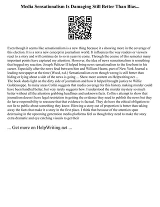 Media Sensationalism Is Damaging Still Better Than Bias...
Even though it seems like sensationalism is a new thing because it s showing more in the coverage of
this election. It is a not a new concept in journalism world. It influences the way readers or viewers
react to a story and will continue do to so in years to come. Through the course of this semester many
important points have captured my attention. However, the idea of news sensationalism is something
that begged my reaction. Joseph Pulitzer II helped bring news sensationalism to the forefront in his
career. Especially after the news feud between him and William Hearst, part of New York Journal a
leading newspaper at the time (Wood, n.d.) Sensationalism even though wrong is still better than
hiding or lying about a side of the news is going ... Show more content on Helpwriting.net ...
The book sheds light on the dirty side of journalism and how it helped brought justice to Willie
Guldensuppe. In many areas Collin suggests that media coverage for this history making murder could
have been handled better, but very rarely suggests how. I understood the murder mystery so much
better without all the attention grabbing headlines and unknown facts. Collin s attempt to show that
journalism doesn t have legal restriction in getting the evidence they need to publish the news but they
do have responsibility to reassure that that evidence is factual. They do have the ethical obligation to
not lie to public about something they know. Blowing a story out of proportion is better than taking
away the facts that make it a story in the first place. I think that because of the attention span
decreasing in the upcoming generation media platforms feel as though they need to make the story
extra dramatic and eye catching visuals to get their
... Get more on HelpWriting.net ...
 