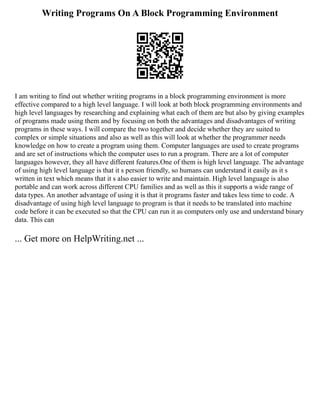 Writing Programs On A Block Programming Environment
I am writing to find out whether writing programs in a block programming environment is more
effective compared to a high level language. I will look at both block programming environments and
high level languages by researching and explaining what each of them are but also by giving examples
of programs made using them and by focusing on both the advantages and disadvantages of writing
programs in these ways. I will compare the two together and decide whether they are suited to
complex or simple situations and also as well as this will look at whether the programmer needs
knowledge on how to create a program using them. Computer languages are used to create programs
and are set of instructions which the computer uses to run a program. There are a lot of computer
languages however, they all have different features.One of them is high level language. The advantage
of using high level language is that it s person friendly, so humans can understand it easily as it s
written in text which means that it s also easier to write and maintain. High level language is also
portable and can work across different CPU families and as well as this it supports a wide range of
data types. An another advantage of using it is that it programs faster and takes less time to code. A
disadvantage of using high level language to program is that it needs to be translated into machine
code before it can be executed so that the CPU can run it as computers only use and understand binary
data. This can
... Get more on HelpWriting.net ...
 