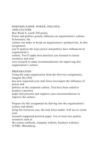POSITION PAPER: POWER, POLITICS,
AND CULTURE
Due Week 8, worth 250 points
Power and politics greatly influence an organization’s culture.
In business, the
culture can make or break an organization’s productivity. In this
assignment,
you’ll analyze the ways power and politics have influenced an
organization’s
culture. You’ll apply best practices you learned in course
resources and your
own research to make recommendations for improving this
organization’s culture.
PREPARATION
Using the same organization from the first two assignments,
imagine the CEO
has now requested your task force investigate the influence of
power and
politics on the corporate culture. You have been asked to
prepare a position
paper that presents and supports your recommendations to
improve the culture.
Prepare for this assignment by delving into the organization's
culture and identi-
fying the resources you, the task force leader, will use to create
your
research-supported position paper. Use at least two quality
resources such as
the course textbook, company website, business websites
(CNBC, Bloomberg,
 