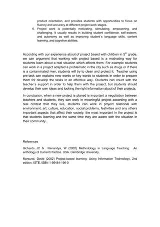 product orientation, and provides students with opportunities to focus on
         fluency and accuracy at different project-work stages.
      6. Project work is potentially motivating, stimulating, empowering, and
         challenging. It usually results in building student confidence, self-esteem,
         and autonomy as well as improving student´s language skills, content
         learning, and cognitive abilities.



According with our experience about of project based with children in 5 th grade,
we can argument that working with project based is a motivating way for
students learn about a real situation which affects them. For example students
can work in a project adapted a problematic in the city such as drugs or if there
is a contaminated river, students will try to clean and protect it. Teacher using
pre-task can explains new words or key words to students in order to prepare
them for develop the tasks in an effective way. Students can count with the
teacher´s support in order to help them with the project, but students should
develop their own ideas and looking the right information about of their projects.

In conclusion, when a new project is planed is important a negotiation between
teachers and students, they can work in meaningful project according with a
real context that they live, students can work in project relational with
environment, art, culture, education, social problems, festivities and any others
important aspects that affect their society; the most important in the project is
that students learning and the same time they are aware with the situation in
their community.




References

Richards JC & Renandya, W (2002) Methodology in Language Teaching:                An
anthology of Current Practice. USA. Cambridge University.

Morsund, David (2002) Project-based learning: Using Information Technology, 2nd
edition, ISTE. ISBN 1-56484-196-0
 