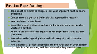 Position Paper Writing
 Topic could be simple or complex—but your argument must be sound
and logical
 Center around a personal belief that is supported by research
 Near and dear to your heart
 Know the opposite view as well as you know your own stance when
you take a position
 Know all the possible challenges that you might face as you support
your view
 Must address the opposing view and chip away at it with counter
evidence.
 Find arguments, present arguments for the other side of your position
or points in a fair manner, and then state why they are not sound
 