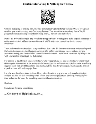 Content Marketing Is Nothing New Essay
Content marketing is nothing new. The first commercial website started back in 1993, so we ve had
nearly a quarter of a century to refine its application. That s why it s so surprising that of the 86
percent of marketers using content marketing, only 32 percent find it effective.
Part of the problem is output. The occasional blog post won t even begin to make a splash in the sea of
online content. And without any consistency, it s difficult to gain enough traction to engage
consumers.
There s also the issue of readers. Many marketers don t take the time to define their audiences beyond
the basic demographics. Just because someone falls within a certain age range, makes a certain
amount of money, and lives within a certain community doesn t mean he or she wants anything to do
with your content or product, for that matter.
For content to be effective, you need to know who you re talking to. You need to know what type of
content your readers want at each stage of the buying process and create an experience that seamlessly
supplies them with credible content. You must develop a plan for creating and pushing out a content
experience that will truly engage them.
Luckily, you don t have to do it alone. Plenty of tools exist to help you not only develop the right
content, but also tee that content up to be found. The following four tools can help you focus your
time and cover the bases for launching a successful content strategy.
Qualaroo
Sometimes, focusing on rankings
... Get more on HelpWriting.net ...
 