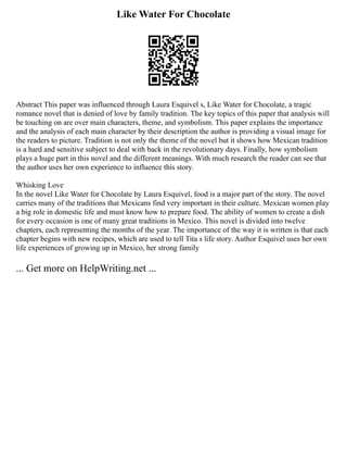 Like Water For Chocolate
Abstract This paper was influenced through Laura Esquivel s, Like Water for Chocolate, a tragic
romance novel that is denied of love by family tradition. The key topics of this paper that analysis will
be touching on are over main characters, theme, and symbolism. This paper explains the importance
and the analysis of each main character by their description the author is providing a visual image for
the readers to picture. Tradition is not only the theme of the novel but it shows how Mexican tradition
is a hard and sensitive subject to deal with back in the revolutionary days. Finally, how symbolism
plays a huge part in this novel and the different meanings. With much research the reader can see that
the author uses her own experience to influence this story.
Whisking Love
In the novel Like Water for Chocolate by Laura Esquivel, food is a major part of the story. The novel
carries many of the traditions that Mexicans find very important in their culture. Mexican women play
a big role in domestic life and must know how to prepare food. The ability of women to create a dish
for every occasion is one of many great traditions in Mexico. This novel is divided into twelve
chapters, each representing the months of the year. The importance of the way it is written is that each
chapter begins with new recipes, which are used to tell Tita s life story. Author Esquivel uses her own
life experiences of growing up in Mexico, her strong family
... Get more on HelpWriting.net ...
 