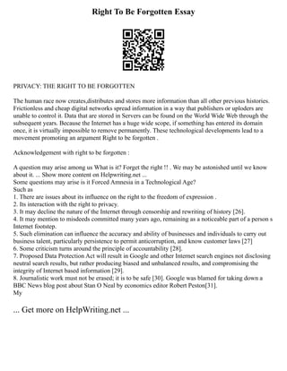 Right To Be Forgotten Essay
PRIVACY: THE RIGHT TO BE FORGOTTEN
The human race now creates,distributes and stores more information than all other previous histories.
Frictionless and cheap digital networks spread information in a way that publishers or uploders are
unable to control it. Data that are stored in Servers can be found on the World Wide Web through the
subsequent years. Because the Internet has a huge wide scope, if something has entered its domain
once, it is virtually impossible to remove permanently. These technological developments lead to a
movement promoting an argument Right to be forgotten .
Acknowledgement with right to be forgotten :
A question may arise among us What is it? Forget the right !! . We may be astonished until we know
about it. ... Show more content on Helpwriting.net ...
Some questions may arise is it Forced Amnesia in a Technological Age?
Such as
1. There are issues about its influence on the right to the freedom of expression .
2. Its interaction with the right to privacy.
3. It may decline the nature of the Internet through censorship and rewriting of history [26].
4. It may mention to misdeeds committed many years ago, remaining as a noticeable part of a person s
Internet footstep.
5. Such elimination can influence the accuracy and ability of businesses and individuals to carry out
business talent, particularly persistence to permit anticorruption, and know customer laws [27]
6. Some criticism turns around the principle of accountability [28].
7. Proposed Data Protection Act will result in Google and other Internet search engines not disclosing
neutral search results, but rather producing biased and unbalanced results, and compromising the
integrity of Internet based information [29].
8. Journalistic work must not be erased; it is to be safe [30]. Google was blamed for taking down a
BBC News blog post about Stan O Neal by economics editor Robert Peston[31].
My
... Get more on HelpWriting.net ...
 
