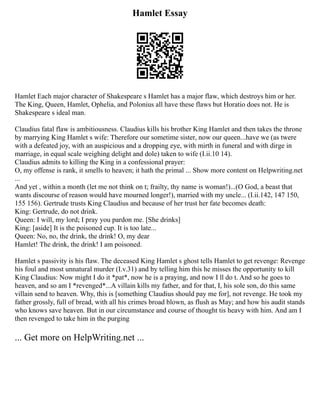 Hamlet Essay
Hamlet Each major character of Shakespeare s Hamlet has a major flaw, which destroys him or her.
The King, Queen, Hamlet, Ophelia, and Polonius all have these flaws but Horatio does not. He is
Shakespeare s ideal man.
Claudius fatal flaw is ambitiousness. Claudius kills his brother King Hamlet and then takes the throne
by marrying King Hamlet s wife: Therefore our sometime sister, now our queen...have we (as twere
with a defeated joy, with an auspicious and a dropping eye, with mirth in funeral and with dirge in
marriage, in equal scale weighing delight and dole) taken to wife (I.ii.10 14).
Claudius admits to killing the King in a confessional prayer:
O, my offense is rank, it smells to heaven; it hath the primal ... Show more content on Helpwriting.net
...
And yet , within a month (let me not think on t; frailty, thy name is woman!)...(O God, a beast that
wants discourse of reason would have mourned longer!), married with my uncle... (I.ii.142, 147 150,
155 156). Gertrude trusts King Claudius and because of her trust her fate becomes death:
King: Gertrude, do not drink.
Queen: I will, my lord; I pray you pardon me. [She drinks]
King: [aside] It is the poisoned cup. It is too late...
Queen: No, no, the drink, the drink! O, my dear
Hamlet! The drink, the drink! I am poisoned.
Hamlet s passivity is his flaw. The deceased King Hamlet s ghost tells Hamlet to get revenge: Revenge
his foul and most unnatural murder (I.v.31) and by telling him this he misses the opportunity to kill
King Claudius: Now might I do it *pat*, now he is a praying, and now I ll do t. And so he goes to
heaven, and so am I *revenged*...A villain kills my father, and for that, I, his sole son, do this same
villain send to heaven. Why, this is [something Claudius should pay me for], not revenge. He took my
father grossly, full of bread, with all his crimes broad blown, as flush as May; and how his audit stands
who knows save heaven. But in our circumstance and course of thought tis heavy with him. And am I
then revenged to take him in the purging
... Get more on HelpWriting.net ...
 