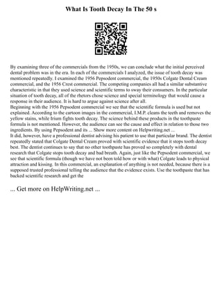 What Is Tooth Decay In The 50 s
By examining three of the commercials from the 1950s, we can conclude what the initial perceived
dental problem was in the era. In each of the commercials I analyzed, the issue of tooth decay was
mentioned repeatedly. I examined the 1956 Pepsodent commercial, the 1950s Colgate Dental Cream
commercial, and the 1956 Crest commercial. The competing companies all had a similar substantive
characteristic in that they used science and scientific terms to sway their consumers. In the particular
situation of tooth decay, all of the rhetors chose science and special terminology that would cause a
response in their audience. It is hard to argue against science after all.
Beginning with the 1956 Pepsodent commercial we see that the scientific formula is used but not
explained. According to the cartoon images in the commercial, I.M.P. cleans the teeth and removes the
yellow stains, while Irium fights tooth decay. The science behind these products in the toothpaste
formula is not mentioned. However, the audience can see the cause and effect in relation to those two
ingredients. By using Pepsodent and its ... Show more content on Helpwriting.net ...
It did, however, have a professional dentist advising his patient to use that particular brand. The dentist
repeatedly stated that Colgate Dental Cream proved with scientific evidence that it stops tooth decay
best. The dentist continues to say that no other toothpaste has proved so completely with dental
research that Colgate stops tooth decay and bad breath. Again, just like the Pepsodent commercial, we
see that scientific formula (though we have not been told how or with what) Colgate leads to physical
attraction and kissing. In this commercial, an explanation of anything is not needed, because there is a
supposed trusted professional telling the audience that the evidence exists. Use the toothpaste that has
backed scientific research and get the
... Get more on HelpWriting.net ...
 