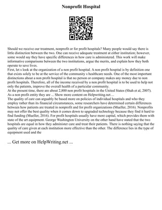 Nonprofit Hospital
Should we receive our treatment, nonprofit or for profit hospitals? Many people would say there is
little distinction between the two. One can receive adequate treatment at either institution; however,
some would say they have specific differences in how care is administered. This work will make
informative comparisons between the two institutions, argue the merits, and explain how they both
operate to save lives.
First, let s look at the organization of a non profit hospital. A non profit hospital is by definition one
that exists solely to be at the service of the community s healthcare needs. One of the most important
distinctions about a non profit hospital is that no person or company makes any money due to non
profit hospitals. Therefore, all of the income received by a non profit hospital is to be used to help not
only the patients, improve the overall health of a particular community.
At the present time, there are about 2,800 non profit hospitals in the United States (Shah et al, 2007).
As a non profit entity they are ... Show more content on Helpwriting.net ...
The quality of care can arguably be based more on policies of individual hospitals and who they
employ rather than its financial circumstances, some researchers have determined certain differences
between how patients are treated in nonprofit and for profit organizations (Mueller, 2016). Nonprofits
may not offer the best quality when it comes down to upgraded technology because they find it hard to
find funding (Mueller, 2016). For profit hospitals usually have more capital, which provides them with
state of the art equipment. George Washington University on the other hand have stated that the two
hospitals are equal in how they administer care and treat their patients. There is nothing saying that the
quality of care given at each institution more effective than the other. The difference lies in the type of
equipment used and the
... Get more on HelpWriting.net ...
 