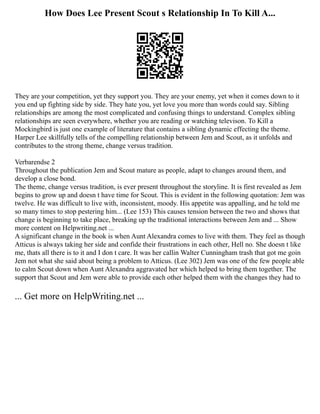 How Does Lee Present Scout s Relationship In To Kill A...
They are your competition, yet they support you. They are your enemy, yet when it comes down to it
you end up fighting side by side. They hate you, yet love you more than words could say. Sibling
relationships are among the most complicated and confusing things to understand. Complex sibling
relationships are seen everywhere, whether you are reading or watching televison. To Kill a
Mockingbird is just one example of literature that contains a sibling dynamic effecting the theme.
Harper Lee skillfully tells of the compelling relationship between Jem and Scout, as it unfolds and
contributes to the strong theme, change versus tradition.
Verbarendse 2
Throughout the publication Jem and Scout mature as people, adapt to changes around them, and
develop a close bond.
The theme, change versus tradition, is ever present throughout the storyline. It is first revealed as Jem
begins to grow up and doesn t have time for Scout. This is evident in the following quotation: Jem was
twelve. He was difficult to live with, inconsistent, moody. His appetite was appalling, and he told me
so many times to stop pestering him... (Lee 153) This causes tension between the two and shows that
change is beginning to take place, breaking up the traditional interactions between Jem and ... Show
more content on Helpwriting.net ...
A significant change in the book is when Aunt Alexandra comes to live with them. They feel as though
Atticus is always taking her side and confide their frustrations in each other, Hell no. She doesn t like
me, thats all there is to it and I don t care. It was her callin Walter Cunningham trash that got me goin
Jem not what she said about being a problem to Atticus. (Lee 302) Jem was one of the few people able
to calm Scout down when Aunt Alexandra aggravated her which helped to bring them together. The
support that Scout and Jem were able to provide each other helped them with the changes they had to
... Get more on HelpWriting.net ...
 