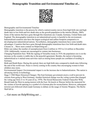Demographic Transition and Environmental Timeline of...
Demographic and Environmental Timeline
Demographic transition is the process by which a nation/country moves from high birth rate and high
death rates to low birth and low death rates as the growth population in the interim (Weeks, 2005).
Some of the nations that have gone through this transitions are; Canada, Germany, United States and
England. The demographic transition to an industrialized society is harmful to the environment.
Industrialized countries also have the largest ecological and carbon footprint comparative to
developing/non industrialized nations. Nevertheless, demographic transitions have some notable
advantages. Countries that have gone through demographic transitions have low birth and death rates.
Citizens in ... Show more content on Helpwriting.net ...
Hitler can reduce the number of unemployment from 6 million in 1933 to 2.6 million in December
1934. Additionally, women are encouraged to venture into businesses.
Changing Population Size: With the signing of Versailles treaty in 1919, the population size is on the
increase as the country is stable due to the peaceful agreement. Besides, the nation is becoming
industrialized as it started some activities such as mining hence people are confident of residing in
Germany.
Birth and Death Rates: During this period, there are high birth rates compared to death rates following
the end of the world wars. Peace is slowly coming in the country thus encouraging women to bear
children once more.
Environmental Impact: Environmental impact is on the increase due to Industrialization. The nation is
advancing slowly in technology.
Stage 3 1960 Major Historical Changes: The East Germany government erects a wall to prevent its
citizens from going to West Germany. Another historical change was the voting system that changed
the voting age from 21 to 18 years (Coy, 1970). The Social Democratic Federal Chancellor Willy
Brandt leads the West in easing tension with the East. He kneels in Warsaw before the memorial for
the victims of Jewish uprising as a symbol of a German plea for reconciliation. However, subsequent
terrorist acts followed which made Germany to debate on the usage of Atomic Weapons. The Berlin
Wall fell in
... Get more on HelpWriting.net ...
 