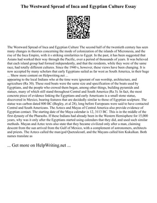 The Westward Spread of Inca and Egyptian Culture Essay
The Westward Spread of Inca and Egyptian Culture The second half of the twentieth century has seen
many changes in theories concerning the mode of colonization of the islands of Micronesia, and the
rise of the Inca Empire, with it s striking similarities to Egypt. In the past, it has been suggested that
Asians had worked their way through the Pacific, over a period of thousands of years. It was believed
that each island group had formed independently, and that the residents, while they were of the same
race, had totally different cultures. Since the 1940 s, however, these views have been changing. It is
now accepted by many scholars that early Egyptians sailed as far west as South America, in their huge
... Show more content on Helpwriting.net ...
appearing to the local Indians who at the time were ignorant of sun worship, architecture, and
agriculture (Ra 30). These reed boats were the same size and specification of the boats used by
Egyptians, and the people who crewed them began, among other things, building pyramids and
statues, many of which still stand throughout Central and South America (Ra 3). In fact, the most
concrete piece of evidence linking the Egyptians and early Americans is a small stone statue,
discovered in Mexico, bearing features that are decidedly similar to those of Egyptian sculpture. The
statue was carbon dated 800 BC (Begley, et al 28), long before Europeans were said to have contacted
Central and South Americans. The Aztecs and Mayas of Central America also provide evidence of
Egyptian contact. The starting date of the Maya calendar is 12, 3113 BC. This is in the middle of the
first dynasty of the Pharaohs. If these Indians had already been in the Western Hemisphere for 15,000
years, why was it only after the Egyptians started using calendars that they did, and used such similar
methods. Mayan and Aztec texts also state that they became civilized only after a man, claiming
descent from the sun arrived from the Gulf of Mexico, with a complement of astronomers, architects
and priests. The Aztecs called the man/god Quetzalcoatl, and the Mayans called him Kukulkan. Both
names translate as
... Get more on HelpWriting.net ...
 