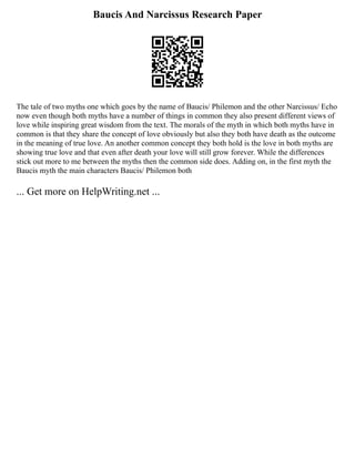 Baucis And Narcissus Research Paper
The tale of two myths one which goes by the name of Baucis/ Philemon and the other Narcissus/ Echo
now even though both myths have a number of things in common they also present different views of
love while inspiring great wisdom from the text. The morals of the myth in which both myths have in
common is that they share the concept of love obviously but also they both have death as the outcome
in the meaning of true love. An another common concept they both hold is the love in both myths are
showing true love and that even after death your love will still grow forever. While the differences
stick out more to me between the myths then the common side does. Adding on, in the first myth the
Baucis myth the main characters Baucis/ Philemon both
... Get more on HelpWriting.net ...
 