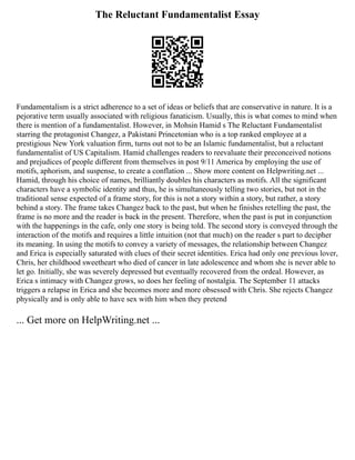 The Reluctant Fundamentalist Essay
Fundamentalism is a strict adherence to a set of ideas or beliefs that are conservative in nature. It is a
pejorative term usually associated with religious fanaticism. Usually, this is what comes to mind when
there is mention of a fundamentalist. However, in Mohsin Hamid s The Reluctant Fundamentalist
starring the protagonist Changez, a Pakistani Princetonian who is a top ranked employee at a
prestigious New York valuation firm, turns out not to be an Islamic fundamentalist, but a reluctant
fundamentalist of US Capitalism. Hamid challenges readers to reevaluate their preconceived notions
and prejudices of people different from themselves in post 9/11 America by employing the use of
motifs, aphorism, and suspense, to create a conflation ... Show more content on Helpwriting.net ...
Hamid, through his choice of names, brilliantly doubles his characters as motifs. All the significant
characters have a symbolic identity and thus, he is simultaneously telling two stories, but not in the
traditional sense expected of a frame story, for this is not a story within a story, but rather, a story
behind a story. The frame takes Changez back to the past, but when he finishes retelling the past, the
frame is no more and the reader is back in the present. Therefore, when the past is put in conjunction
with the happenings in the cafe, only one story is being told. The second story is conveyed through the
interaction of the motifs and requires a little intuition (not that much) on the reader s part to decipher
its meaning. In using the motifs to convey a variety of messages, the relationship between Changez
and Erica is especially saturated with clues of their secret identities. Erica had only one previous lover,
Chris, her childhood sweetheart who died of cancer in late adolescence and whom she is never able to
let go. Initially, she was severely depressed but eventually recovered from the ordeal. However, as
Erica s intimacy with Changez grows, so does her feeling of nostalgia. The September 11 attacks
triggers a relapse in Erica and she becomes more and more obsessed with Chris. She rejects Changez
physically and is only able to have sex with him when they pretend
... Get more on HelpWriting.net ...
 